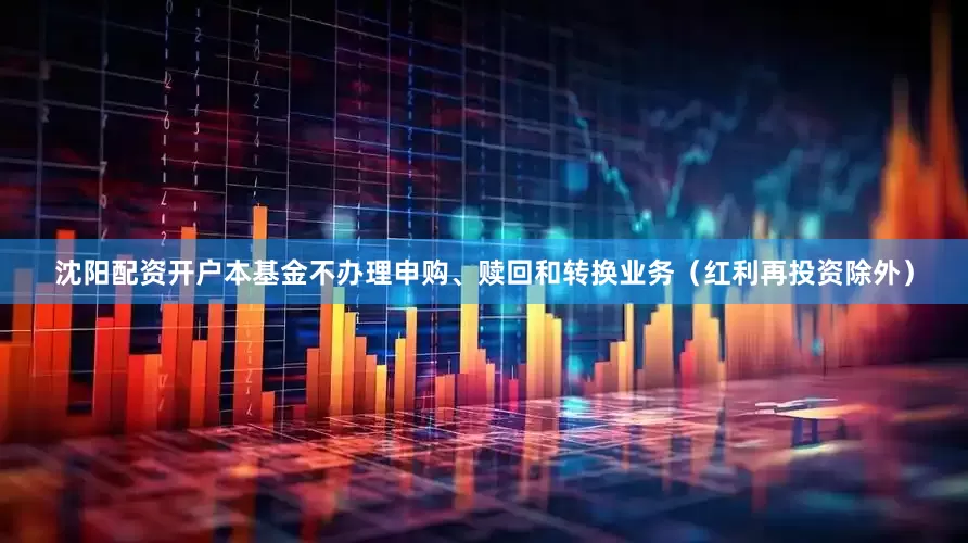 沈阳配资开户本基金不办理申购、赎回和转换业务（红利再投资除外）
