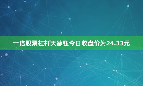 十倍股票杠杆天德钰今日收盘价为24.33元