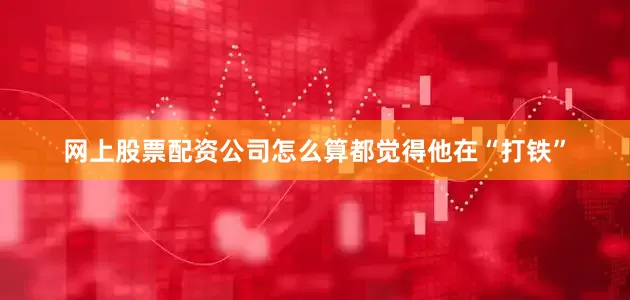 网上股票配资公司怎么算都觉得他在“打铁”