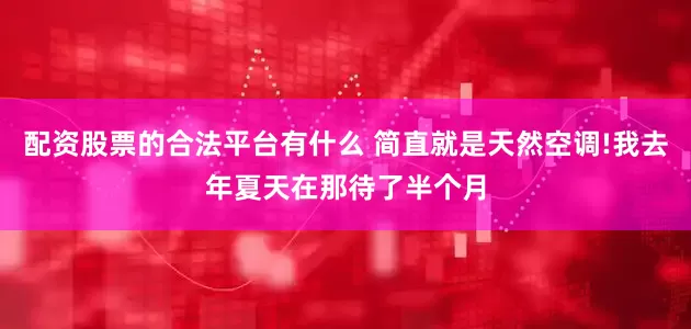 配资股票的合法平台有什么 简直就是天然空调!我去年夏天在那待了半个月