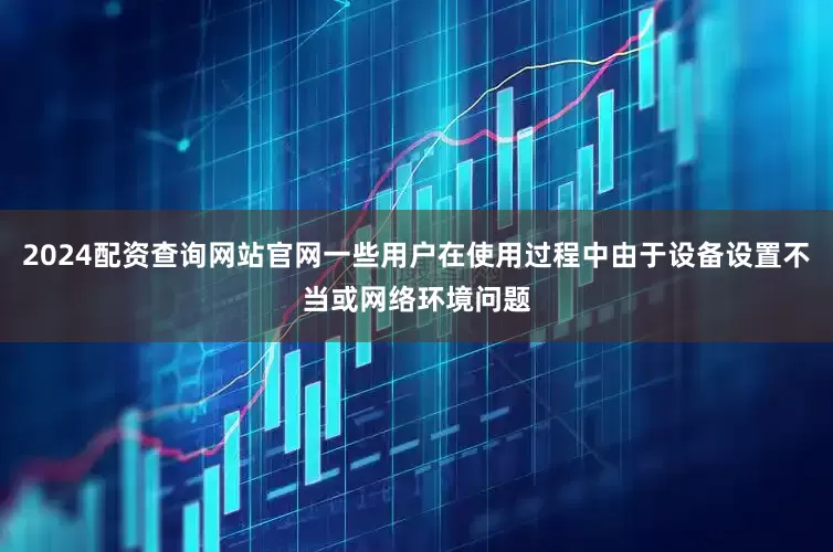 2024配资查询网站官网一些用户在使用过程中由于设备设置不当或网络环境问题