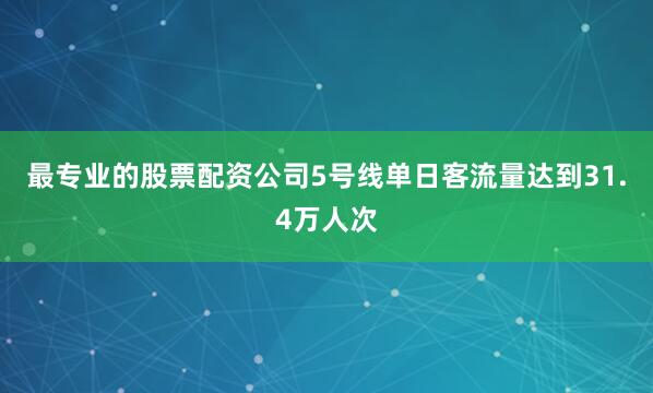 最专业的股票配资公司5号线单日客流量达到31.4万人次