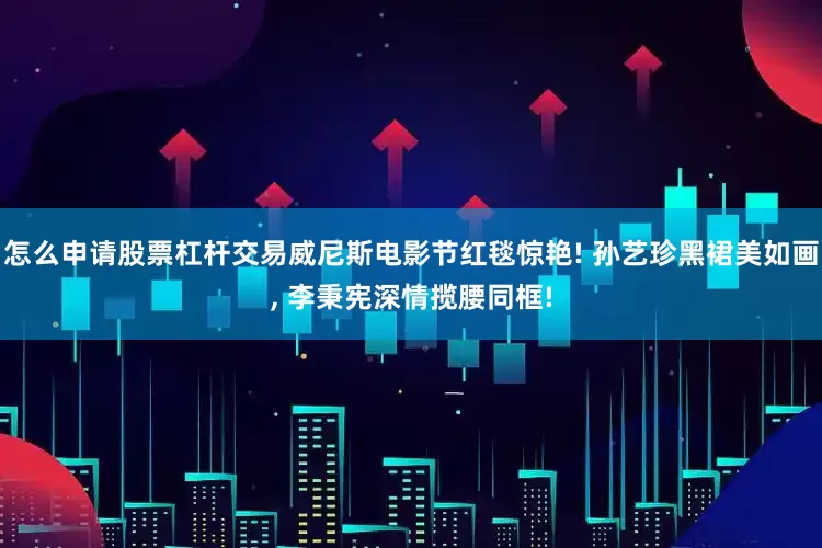 怎么申请股票杠杆交易威尼斯电影节红毯惊艳! 孙艺珍黑裙美如画, 李秉宪深情揽腰同框!